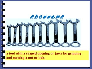 spanners
a tool with a shaped opening or jaws for gripping
and turning a nut or bolt.
 