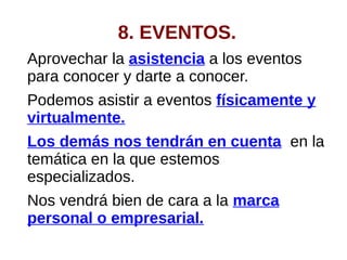 8. EVENTOS.
Aprovechar la asistencia a los eventos
para conocer y darte a conocer.
Podemos asistir a eventos físicamente y
virtualmente.
Los demás nos tendrán en cuenta en la
temática en la que estemos
especializados.
Nos vendrá bien de cara a la marca
personal o empresarial.
 