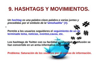 9. HASHTAGS Y MOVIMIENTOS.
Un hashtag es una palabra clave palabra o varias juntas y
precedidas por el símbolo de la“almohadilla” (#).
●
Permite a los usuarios seguidores el seguimiento de un de
terminado tema, noticias, eventos,causa, etc.
Los hashtags de Twitter con su facilidad y velocidad de difusión se
han convertido en un arma informativa inigualable.
Problema: Saturación de los usuarios por el exceso de información.
 