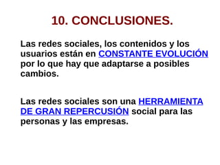 10. CONCLUSIONES.
Las redes sociales, los contenidos y los
usuarios están en CONSTANTE EVOLUCIÓN
por lo que hay que adaptarse a posibles
cambios.
Las redes sociales son una HERRAMIENTA
DE GRAN REPERCUSIÓN social para las
personas y las empresas.
 
