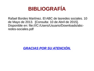 BIBLIOGRAFÍA
Rafael Bordes Martínez. El ABC de lasredes sociales. 10
de Mayo de 2013. [Consulta: 10 de Abril de 2015].
Disponible en: file:///C:/Users/Usuario/Downloads/abc-
redes-sociales.pdf
GRACIAS POR SU ATENCIÓN.
 