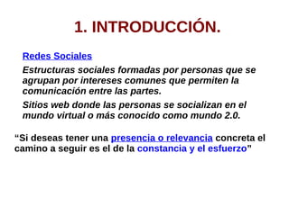 1. INTRODUCCIÓN.
Redes Sociales
Estructuras sociales formadas por personas que se
agrupan por intereses comunes que permiten la
comunicación entre las partes.
Sitios web donde las personas se socializan en el
mundo virtual o más conocido como mundo 2.0.
“Si deseas tener una presencia o relevancia concreta el
camino a seguir es el de la constancia y el esfuerzo”
 