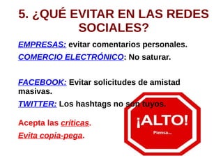 5. ¿QUÉ EVITAR EN LAS REDES
SOCIALES?
EMPRESAS: evitar comentarios personales.
COMERCIO ELECTRÓNICO: No saturar.
FACEBOOK: Evitar solicitudes de amistad
masivas.
TWITTER: Los hashtags no son tuyos.
Acepta las críticas.
Evita copia-pega.
 