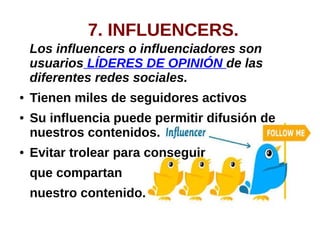 7. INFLUENCERS.
Los influencers o influenciadores son
usuarios LÍDERES DE OPINIÓN de las
diferentes redes sociales.
● Tienen miles de seguidores activos
● Su influencia puede permitir difusión de
nuestros contenidos.
● Evitar trolear para conseguir
que compartan
nuestro contenido.
 