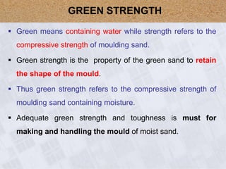  Green means containing water while strength refers to the
compressive strength of moulding sand.
 Green strength is the property of the green sand to retain
the shape of the mould.
 Thus green strength refers to the compressive strength of
moulding sand containing moisture.
 Adequate green strength and toughness is must for
making and handling the mould of moist sand.
GREEN STRENGTH
 
