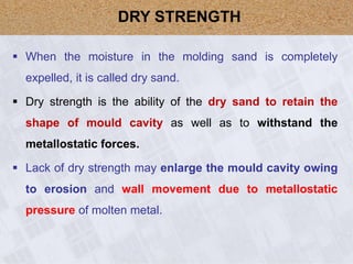  When the moisture in the molding sand is completely
expelled, it is called dry sand.
 Dry strength is the ability of the dry sand to retain the
shape of mould cavity as well as to withstand the
metallostatic forces.
 Lack of dry strength may enlarge the mould cavity owing
to erosion and wall movement due to metallostatic
pressure of molten metal.
DRY STRENGTH
 