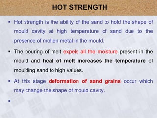  Hot strength is the ability of the sand to hold the shape of
mould cavity at high temperature of sand due to the
presence of molten metal in the mould.
 The pouring of melt expels all the moisture present in the
mould and heat of melt increases the temperature of
moulding sand to high values.
 At this stage deformation of sand grains occur which
may change the shape of mould cavity.

HOT STRENGTH
 
