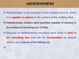  Adhesiveness is the property of the molding sand by which
it is capable to adhere to the surface of the molding flask.
 Adhesiveness renders sand particles capable of sticking to
the surface of moulding box of flask.
 Because of Adhesiveness moulding sand mass is held in
the moulding box and can be manipulated as desired
without any chance of its falling out.

ADHESIVENESS
 