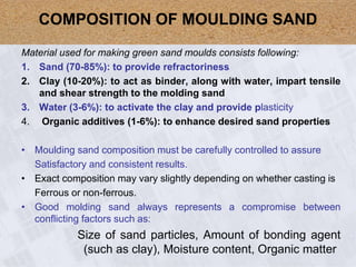 Material used for making green sand moulds consists following:
1. Sand (70-85%): to provide refractoriness
2. Clay (10-20%): to act as binder, along with water, impart tensile
and shear strength to the molding sand
3. Water (3-6%): to activate the clay and provide plasticity
4. Organic additives (1-6%): to enhance desired sand properties
• Moulding sand composition must be carefully controlled to assure
Satisfactory and consistent results.
• Exact composition may vary slightly depending on whether casting is
Ferrous or non-ferrous.
• Good molding sand always represents a compromise between
conflicting factors such as:
Size of sand particles, Amount of bonding agent
(such as clay), Moisture content, Organic matter
COMPOSITION OF MOULDING SAND
 