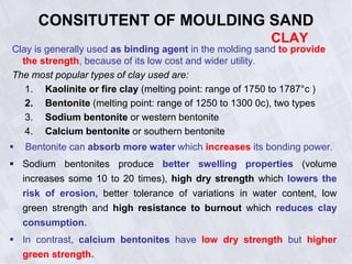 CONSITUTENT OF MOULDING SAND
CLAY
Clay is generally used as binding agent in the molding sand to provide
the strength, because of its low cost and wider utility.
The most popular types of clay used are:
1. Kaolinite or fire clay (melting point: range of 1750 to 1787°c )
2. Bentonite (melting point: range of 1250 to 1300 0c), two types
3. Sodium bentonite or western bentonite
4. Calcium bentonite or southern bentonite
 Bentonite can absorb more water which increases its bonding power.
 Sodium bentonites produce better swelling properties (volume
increases some 10 to 20 times), high dry strength which lowers the
risk of erosion, better tolerance of variations in water content, low
green strength and high resistance to burnout which reduces clay
consumption.
 In contrast, calcium bentonites have low dry strength but higher
green strength.
 
