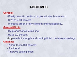 ADDITIVES
Cereals:
- Finely ground corn flour or ground starch from corn.
- 0.25 to 2.00 percent
- Increase green or dry strength and collapsibility.
Ground Pitch:
- By-product of coke making.
- up to 2.0 percent
- Improve hot strength and casting finish on ferrous castings
Gilsonite:
- About 0.4 to 0.8 percent.
- A mineral
- Improve casting finish
 