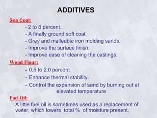 ADDITIVES
Sea Coal:
- 2 to 8 percent.
- A finally ground soft coal.
- Grey and malleable iron molding sands.
- Improve the surface finish.
- Improve ease of cleaning the castings.
Wood Flour:
- 0.5 to 2.0 percent
- Enhance thermal stability.
- Control the expansion of sand by burning out at
elevated temperature
Fuel Oil:
A little fuel oil is sometimes used as a replacement of
water, which lowers total % of moisture present.
 