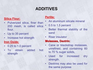 ADDITIVES
Silica Flour:
• Pulverized silica, finer than
200 mesh, is called silica
flour.
• Up to 35 percent
• Increase hot strength
Iron Oxide:
• 0.25 to 1.0 percent
• To obtain added hot
strength
Perlite:
• An aluminum silicate mineral
• 0.5 to 1.5 percent
• Better thermal stability of the
sand
• Riser insulator
Molasses, Dextrin:
• Cane or blackstrap molasses,
unrefined, and containing 60
to 70 % sugar solids,
• Used for increased dry
strength.
• Dextrins may also be used for
the same purpose
 