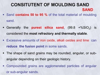 CONSITUTENT OF MOULDING SAND
SAND
 Sand contains 50 to 95 % of the total material of moulding
sand.
 Generally the purest silica sand, (99.8 +%SiO2) is
considered the most refractory and thermally stable.
 Excessive amounts of iron oxide, alkali oxides and lime can
reduce the fusion point in some sands.
 The shape of sand grains may be rounded, angular, or sub-
angular depending on their geologic history.
 Compounded grains are agglomerated particles of angular
or sub-angular sands.
 