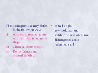 These sand particles may differ
in the following ways:
i) Average grain size, grain
size distribution and grain
shape.
ii) Chemical composition.
iii) Refractoriness and
thermal stability.
• Mixed origin
new molding sand
addition of new silica sand
disintegrated cores
reclaimed sand
 