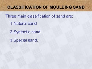 Three main classification of sand are:
1.Natural sand
2.Synthetic sand
3.Special sand.
CLASSIFICATION OF MOULDING SAND
 