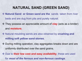 NATURAL SAND (GREEN SAND)
 Natural Sand or Green sand are the sands taken from river
beds and are dug from pits and purely natural.
 They possess an appreciable amount of clay (acts as a binder)
and moisture.
 Natural moulding sands are also obtained by crushing and
milling soft yellow sand stones.
 During milling operation, clay aggregates breaks down and are
uniformly distributed over the sand grains.
 Due to their low cost and easy availability, these are used
for most of the ferrous and non-ferrous castings.
 