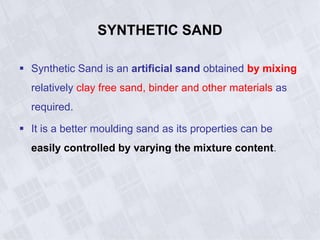 SYNTHETIC SAND
 Synthetic Sand is an artificial sand obtained by mixing
relatively clay free sand, binder and other materials as
required.
 It is a better moulding sand as its properties can be
easily controlled by varying the mixture content.
 