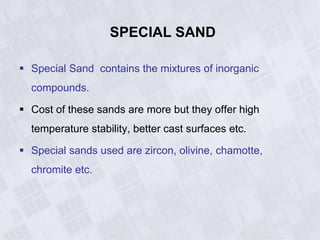 SPECIAL SAND
 Special Sand contains the mixtures of inorganic
compounds.
 Cost of these sands are more but they offer high
temperature stability, better cast surfaces etc.
 Special sands used are zircon, olivine, chamotte,
chromite etc.
 