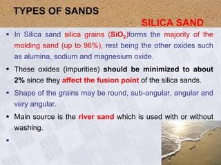  In Silica sand silica grains (SiO2)forms the majority of the
molding sand (up to 96%), rest being the other oxides such
as alumina, sodium and magnesium oxide.
 These oxides (impurities) should be minimized to about
2% since they affect the fusion point of the silica sands.
 Shape of the grains may be round, sub-angular, angular and
very angular.
 Main source is the river sand which is used with or without
washing.

TYPES OF SANDS
SILICA SAND
 