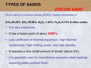 Zircon sand or zirconium silicate (ZrSiO4): typical composition is
ZrO2-66.25%; SiO2-30.96%; Al2O3 -1.92%; Fe2O3-0.74% & other oxides
• It is very expensive.
• It has a fusion point of about 2400°c.
• Low coefficient of thermal expansion, high thermal
conductivity, high chilling power, and high density.
• It requires a very small amount of binder (about 3%).
• It is generally used to manufacture precision steel castings
requiring better surface finish.
TYPES OF SANDS
ZIRCON SAND
 