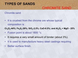 Chromite sand
• It is crushed from the chrome ore whose typical
composition is
Cr2O3-44%; Fe203-28%; SiO2-2.5%; CaO-0.5%; and Al2O3 + MgO - 25%
• Fusion point is about 1800 °c.
• It requires a very small amount of binder (about 3%).
• It is used to manufacture heavy steel castings requiring
• Better surface finish.
TYPES OF SANDS
CHROMITE SAND
 