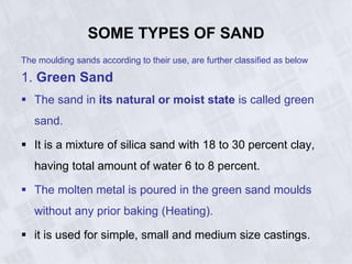 SOME TYPES OF SAND
The moulding sands according to their use, are further classified as below
1. Green Sand
 The sand in its natural or moist state is called green
sand.
 It is a mixture of silica sand with 18 to 30 percent clay,
having total amount of water 6 to 8 percent.
 The molten metal is poured in the green sand moulds
without any prior baking (Heating).
 it is used for simple, small and medium size castings.
 