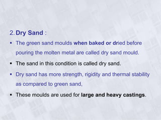 2.Dry Sand :
 The green sand moulds when baked or dried before
pouring the molten metal are called dry sand mould.
 The sand in this condition is called dry sand.
 Dry sand has more strength, rigidity and thermal stability
as compared to green sand,
 These moulds are used for large and heavy castings.
 