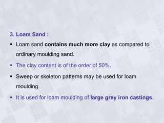 3. Loam Sand :
 Loam sand contains much more clay as compared to
ordinary moulding sand.
 The clay content is of the order of 50%.
 Sweep or skeleton patterns may be used for loam
moulding.
 It is used for loam moulding of large grey iron castings.
 