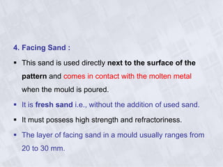 4. Facing Sand :
 This sand is used directly next to the surface of the
pattern and comes in contact with the molten metal
when the mould is poured.
 It is fresh sand i.e., without the addition of used sand.
 It must possess high strength and refractoriness.
 The layer of facing sand in a mould usually ranges from
20 to 30 mm.
 