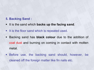 5. Backing Sand :
 It is the sand which backs up the facing sand.
 It is the floor sand which is repeated used.
 Backing sand has black colour due to the addition of
coal dust and burning on coming in contact with molten
metal.
 Before use, the backing sand should, however, be
cleaned off the foreign matter like fin nails etc.
 