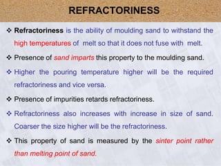  Refractoriness is the ability of moulding sand to withstand the
high temperatures of melt so that it does not fuse with melt.
 Presence of sand imparts this property to the moulding sand.
 Higher the pouring temperature higher will be the required
refractoriness and vice versa.
 Presence of impurities retards refractoriness.
 Refractoriness also increases with increase in size of sand.
Coarser the size higher will be the refractoriness.
 This property of sand is measured by the sinter point rather
than melting point of sand.
REFRACTORINESS
 