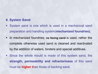 6. System Sand:
 System sand is one which is used in a mechanical sand
preparation and handling system(mechanized foundries).
 In mechanized foundries, no facing sand is used, rather the
complete otherwise used sand is cleaned and reactivated
by the addition of waters, binders and special additives.
 Since the whole mould is made of this system sand, the
strength, permeability and refractoriness of this sand
must be higher than those of backing sand.
 