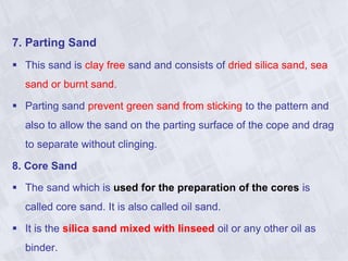 7. Parting Sand
 This sand is clay free sand and consists of dried silica sand, sea
sand or burnt sand.
 Parting sand prevent green sand from sticking to the pattern and
also to allow the sand on the parting surface of the cope and drag
to separate without clinging.
8. Core Sand
 The sand which is used for the preparation of the cores is
called core sand. It is also called oil sand.
 It is the silica sand mixed with linseed oil or any other oil as
binder.
 