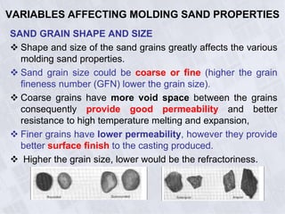 VARIABLES AFFECTING MOLDING SAND PROPERTIES
SAND GRAIN SHAPE AND SIZE
 Shape and size of the sand grains greatly affects the various
molding sand properties.
 Sand grain size could be coarse or fine (higher the grain
fineness number (GFN) lower the grain size).
 Coarse grains have more void space between the grains
consequently provide good permeability and better
resistance to high temperature melting and expansion,
 Finer grains have lower permeability, however they provide
better surface finish to the casting produced.
 Higher the grain size, lower would be the refractoriness.
 