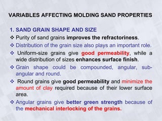 VARIABLES AFFECTING MOLDING SAND PROPERTIES
1. SAND GRAIN SHAPE AND SIZE
 Purity of sand grains improves the refractoriness.
 Distribution of the grain size also plays an important role.
 Uniform-size grains give good permeability, while a
wide distribution of sizes enhances surface finish.
 Grain shape could be compounded, angular, sub-
angular and round.
 Round grains give good permeability and minimize the
amount of clay required because of their lower surface
area.
 Angular grains give better green strength because of
the mechanical interlocking of the grains.
 