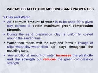 VARIABLES AFFECTING MOLDING SAND PROPERTIES
2.Clay and Water
 An optimum amount of water is to be used for a given
clay content to obtain maximum green compression
strength.
 During the sand preparation clay is uniformly coated
around the sand grains.
 Water then reacts with the clay and forms a linkage of
silica-water-clay-water-silica (or clay) throughout the
moulding sand.
 Any additional amount of water increases the plasticity
and dry strength but reduces the green compression
strength.
 