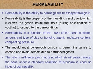  Permeability is the ability to permit gases to escape through it.
 Permeability is the property of the moulding sand due to which
it allows the gases inside the mold (during solidification of
casting) to escape to the surroundings.
 Permeability is a function of the size of the sand particles,
amount and type of clay or bonding agent, moisture content,
compacting pressure.
 The mould must be enough porous to permit the gases to
escape and avoid defects due to entrapped gases.
 The rate in millimeter per minute at which air will pass through
the sand under a standard condition of pressure is used as
index of permeability.
PERMEABILITY
 