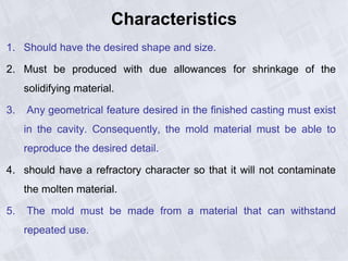 Characteristics
1. Should have the desired shape and size.
2. Must be produced with due allowances for shrinkage of the
solidifying material.
3. Any geometrical feature desired in the finished casting must exist
in the cavity. Consequently, the mold material must be able to
reproduce the desired detail.
4. should have a refractory character so that it will not contaminate
the molten material.
5. The mold must be made from a material that can withstand
repeated use.
 