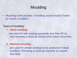 Moulding
• Moulding is the process of making sound mould of sand
by means of pattern.
Types of moulding:
1. Hand moulding-
are used for odd castings generally less than 50 no.
and ramming is done by hands which takes more time.
2. Machine moulding-
are used for simple castings to be produced in large
numbers. Ramming is done by machine so require
less time.
 