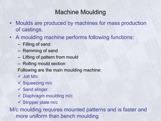 Machine Moulding
• Moulds are produced by machines for mass production
of castings.
• A moulding machine performs following functions:
– Filling of sand
– Ramming of sand
– Lifting of pattern from mould
– Rolling mould section
Following are the main moulding machine:
 Jolt M/c
 Squeezing m/c
 Sand slinger
 Diaphragm moulding m/c
 Stripper plate m/c
M/c moulding requires mounted patterns and is faster and
more uniform than bench moulding
 