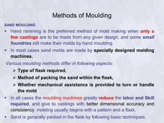 Methods of Moulding
SAND MOULDING
 Hand ramming is the preferred method of mold making when only a
few castings are to be made from any given design, and some small
foundries still make their molds by hand moulding.
 In most cases sand molds are made by specially designed molding
machines.
Various moulding methods differ in following aspects:
 Type of flask required,
 Method of packing the sand within the flask,
 Whether mechanical assistance is provided to turn or handle
the mold
 In all cases the moulding machines greatly reduce the labor and Skill
required, and give to castings with better dimensional accuracy and
consistency molding usually begins with a pattern and a flask.
 Sand is generally packed in the flask by following basic techniques.
 