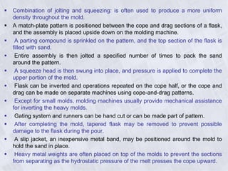  Combination of jolting and squeezing: is often used to produce a more uniform
density throughout the mold.
 A match-plate pattern is positioned between the cope and drag sections of a flask,
and the assembly is placed upside down on the molding machine.
 A parting compound is sprinkled on the pattern, and the top section of the flask is
filled with sand.
 Entire assembly is then jolted a specified number of times to pack the sand
around the pattern.
 A squeeze head is then swung into place, and pressure is applied to complete the
upper portion of the mold.
 Flask can be inverted and operations repeated on the cope half, or the cope and
drag can be made on separate machines using cope-and-drag patterns.
 Except for small molds, molding machines usually provide mechanical assistance
for inverting the heavy molds.
 Gating system and runners can be hand cut or can be made part of pattern.
 After completing the mold, tapered flask may be removed to prevent possible
damage to the flask during the pour.
 A slip jacket, an inexpensive metal band, may be positioned around the mold to
hold the sand in place.
 Heavy metal weights are often placed on top of the molds to prevent the sections
from separating as the hydrostatic pressure of the melt presses the cope upward.
 