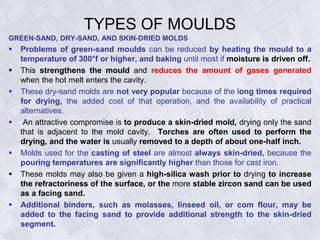 TYPES OF MOULDS
GREEN-SAND, DRY-SAND, AND SKIN-DRIED MOLDS
 Problems of green-sand moulds can be reduced by heating the mould to a
temperature of 300°f or higher, and baking until most if moisture is driven off.
 This strengthens the mould and reduces the amount of gases generated
when the hot melt enters the cavity.
 These dry-sand molds are not very popular because of the long times required
for drying, the added cost of that operation, and the availability of practical
alternatives.
 An attractive compromise is to produce a skin-dried mold, drying only the sand
that is adjacent to the mold cavity. Torches are often used to perform the
drying, and the water is usually removed to a depth of about one-half inch.
 Molds used for the casting of steel are almost always skin-dried, because the
pouring temperatures are significantly higher than those for cast iron.
 These molds may also be given a high-silica wash prior to drying to increase
the refractoriness of the surface, or the more stable zircon sand can be used
as a facing sand.
 Additional binders, such as molasses, linseed oil, or com flour, may be
added to the facing sand to provide additional strength to the skin-dried
segment.
 