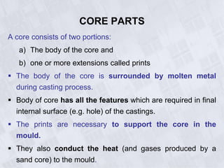CORE PARTS
A core consists of two portions:
a) The body of the core and
b) one or more extensions called prints
 The body of the core is surrounded by molten metal
during casting process.
 Body of core has all the features which are required in final
internal surface (e.g. hole) of the castings.
 The prints are necessary to support the core in the
mould.
 They also conduct the heat (and gases produced by a
sand core) to the mould.
 