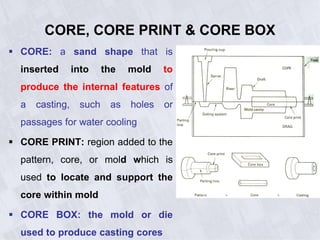 CORE, CORE PRINT & CORE BOX
 CORE: a sand shape that is
inserted into the mold to
produce the internal features of
a casting, such as holes or
passages for water cooling
 CORE PRINT: region added to the
pattern, core, or mold which is
used to locate and support the
core within mold
 CORE BOX: the mold or die
used to produce casting cores
 
