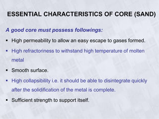ESSENTIAL CHARACTERISTICS OF CORE (SAND)
A good core must possess followings:
 High permeability to allow an easy escape to gases formed.
 High refractoriness to withstand high temperature of molten
metal
 Smooth surface.
 High collapsibility i.e. it should be able to disintegrate quickly
after the solidification of the metal is complete.
 Sufficient strength to support itself.
 
