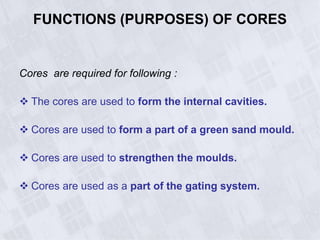 FUNCTIONS (PURPOSES) OF CORES
Cores are required for following :
 The cores are used to form the internal cavities.
 Cores are used to form a part of a green sand mould.
 Cores are used to strengthen the moulds.
 Cores are used as a part of the gating system.
 