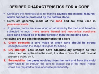 DESIRED CHARACTERISTICS FOR A CORE
 Cores are the materials used for making cavities and internal features
which cannot be produced by the pattern alone.
 Cores are generally made of the sand and are even used in
permanent molds.
 In general, cores are surrounded on all sides by the melt and therefore
subjected to much more severe thermal and mechanical conditions
core sand should be of higher strength than the molding sand.
Following are the desired characteristics for a core
1. Green strength: a core made of green sand should be strong
enough to retain the shape till it goes for baking.
2. Dry strength: core should have adequate dry strength so that
when the core is placed in the mold, it is able to resist the cast material
pressure acting on it.
3. Permeability: the gases evolving from the melt and from the mold
may have to go through the core to escape out of the mold. Hence
cores are required to have adequate permeability.
 