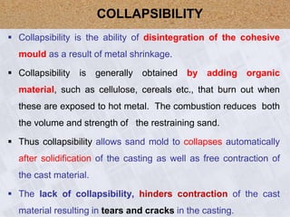  Collapsibility is the ability of disintegration of the cohesive
mould as a result of metal shrinkage.
 Collapsibility is generally obtained by adding organic
material, such as cellulose, cereals etc., that burn out when
these are exposed to hot metal. The combustion reduces both
the volume and strength of the restraining sand.
 Thus collapsibility allows sand mold to collapses automatically
after solidification of the casting as well as free contraction of
the cast material.
 The lack of collapsibility, hinders contraction of the cast
material resulting in tears and cracks in the casting.
COLLAPSIBILITY
 